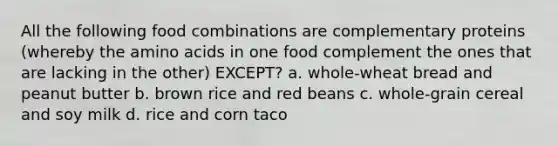 All the following food combinations are complementary proteins (whereby the amino acids in one food complement the ones that are lacking in the other) EXCEPT? a. whole-wheat bread and peanut butter b. brown rice and red beans c. whole-grain cereal and soy milk d. rice and corn taco