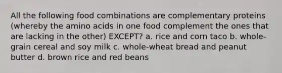 All the following food combinations are complementary proteins (whereby the amino acids in one food complement the ones that are lacking in the other) EXCEPT? a. rice and corn taco b. whole-grain cereal and soy milk c. whole-wheat bread and peanut butter d. brown rice and red beans