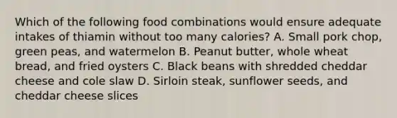 Which of the following food combinations would ensure adequate intakes of thiamin without too many calories? A. Small pork chop, green peas, and watermelon B. Peanut butter, whole wheat bread, and fried oysters C. Black beans with shredded cheddar cheese and cole slaw D. Sirloin steak, sunflower seeds, and cheddar cheese slices