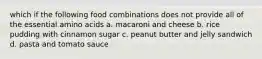 which if the following food combinations does not provide all of the essential amino acids a. macaroni and cheese b. rice pudding with cinnamon sugar c. peanut butter and jelly sandwich d. pasta and tomato sauce