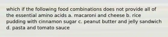 which if the following food combinations does not provide all of the essential <a href='https://www.questionai.com/knowledge/k9gb720LCl-amino-acids' class='anchor-knowledge'>amino acids</a> a. macaroni and cheese b. rice pudding with cinnamon sugar c. peanut butter and jelly sandwich d. pasta and tomato sauce