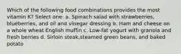 Which of the following food combinations provides the most vitamin K? Select one: a. Spinach salad with strawberries, blueberries, and oil and vinegar dressing b. Ham and cheese on a whole wheat English muffin c. Low-fat yogurt with granola and fresh berries d. Sirloin steak,steamed green beans, and baked potato