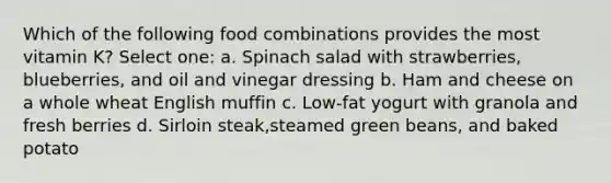 Which of the following food combinations provides the most vitamin K? Select one: a. Spinach salad with strawberries, blueberries, and oil and vinegar dressing b. Ham and cheese on a whole wheat English muffin c. Low-fat yogurt with granola and fresh berries d. Sirloin steak,steamed green beans, and baked potato