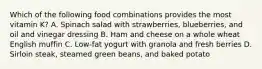 Which of the following food combinations provides the most vitamin K? A. Spinach salad with strawberries, blueberries, and oil and vinegar dressing B. Ham and cheese on a whole wheat English muffin C. Low-fat yogurt with granola and fresh berries D. Sirloin steak, steamed green beans, and baked potato