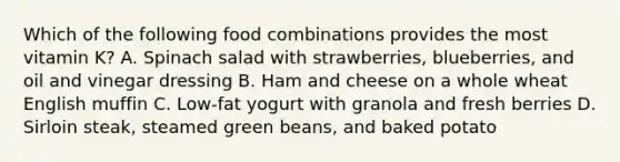 Which of the following food combinations provides the most vitamin K? A. Spinach salad with strawberries, blueberries, and oil and vinegar dressing B. Ham and cheese on a whole wheat English muffin C. Low-fat yogurt with granola and fresh berries D. Sirloin steak, steamed green beans, and baked potato