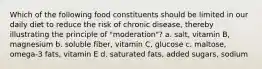 Which of the following food constituents should be limited in our daily diet to reduce the risk of chronic disease, thereby illustrating the principle of "moderation"? a. salt, vitamin B, magnesium b. soluble fiber, vitamin C, glucose c. maltose, omega-3 fats, vitamin E d. saturated fats, added sugars, sodium