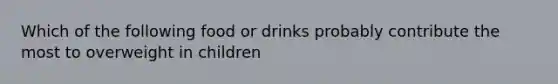 Which of the following food or drinks probably contribute the most to overweight in children