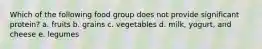 Which of the following food group does not provide significant protein? a. fruits b. grains c. vegetables d. milk, yogurt, and cheese e. legumes