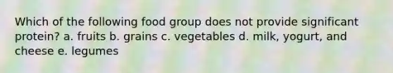 Which of the following food group does not provide significant protein? a. fruits b. grains c. vegetables d. milk, yogurt, and cheese e. legumes