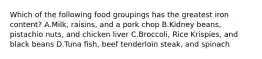 Which of the following food groupings has the greatest iron content? A.Milk, raisins, and a pork chop B.Kidney beans, pistachio nuts, and chicken liver C.Broccoli, Rice Krispies, and black beans D.Tuna fish, beef tenderloin steak, and spinach