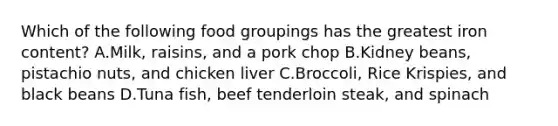 Which of the following food groupings has the greatest iron content? A.Milk, raisins, and a pork chop B.Kidney beans, pistachio nuts, and chicken liver C.Broccoli, Rice Krispies, and black beans D.Tuna fish, beef tenderloin steak, and spinach