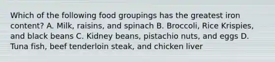 Which of the following food groupings has the greatest iron content? A. Milk, raisins, and spinach B. Broccoli, Rice Krispies, and black beans C. Kidney beans, pistachio nuts, and eggs D. Tuna fish, beef tenderloin steak, and chicken liver