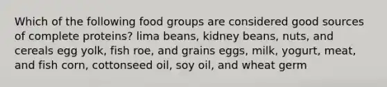 Which of the following food groups are considered good sources of complete proteins? lima beans, kidney beans, nuts, and cereals egg yolk, fish roe, and grains eggs, milk, yogurt, meat, and fish corn, cottonseed oil, soy oil, and wheat germ