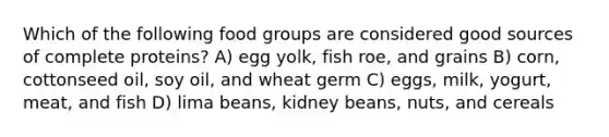 Which of the following food groups are considered good sources of complete proteins? A) egg yolk, fish roe, and grains B) corn, cottonseed oil, soy oil, and wheat germ C) eggs, milk, yogurt, meat, and fish D) lima beans, kidney beans, nuts, and cereals