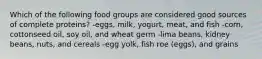 Which of the following food groups are considered good sources of complete proteins? -eggs, milk, yogurt, meat, and fish -corn, cottonseed oil, soy oil, and wheat germ -lima beans, kidney beans, nuts, and cereals -egg yolk, fish roe (eggs), and grains