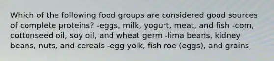 Which of the following food groups are considered good sources of complete proteins? -eggs, milk, yogurt, meat, and fish -corn, cottonseed oil, soy oil, and wheat germ -lima beans, kidney beans, nuts, and cereals -egg yolk, fish roe (eggs), and grains