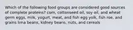 Which of the following food groups are considered good sources of complete proteins? corn, cottonseed oil, soy oil, and wheat germ eggs, milk, yogurt, meat, and fish egg yolk, fish roe, and grains lima beans, kidney beans, nuts, and cereals