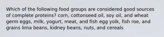 Which of the following food groups are considered good sources of complete proteins? corn, cottonseed oil, soy oil, and wheat germ eggs, milk, yogurt, meat, and fish egg yolk, fish roe, and grains lima beans, kidney beans, nuts, and cereals