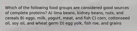 Which of the following food groups are considered good sources of complete proteins? A) lima beans, kidney beans, nuts, and cereals B) eggs, milk, yogurt, meat, and fish C) corn, cottonseed oil, soy oil, and wheat germ D) egg yolk, fish roe, and grains