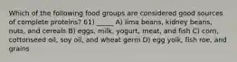 Which of the following food groups are considered good sources of complete proteins? 61) _____ A) lima beans, kidney beans, nuts, and cereals B) eggs, milk, yogurt, meat, and fish C) corn, cottonseed oil, soy oil, and wheat germ D) egg yolk, fish roe, and grains