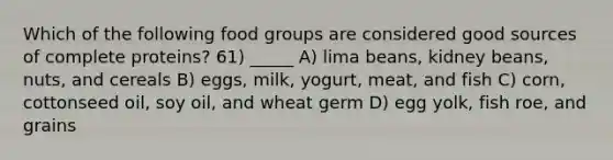 Which of the following food groups are considered good sources of complete proteins? 61) _____ A) lima beans, kidney beans, nuts, and cereals B) eggs, milk, yogurt, meat, and fish C) corn, cottonseed oil, soy oil, and wheat germ D) egg yolk, fish roe, and grains