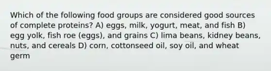 Which of the following food groups are considered good sources of <a href='https://www.questionai.com/knowledge/khVpk6AxdQ-complete-proteins' class='anchor-knowledge'>complete proteins</a>? A) eggs, milk, yogurt, meat, and fish B) egg yolk, fish roe (eggs), and grains C) lima beans, kidney beans, nuts, and cereals D) corn, cottonseed oil, soy oil, and wheat germ