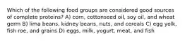 Which of the following food groups are considered good sources of complete proteins? A) corn, cottonseed oil, soy oil, and wheat germ B) lima beans, kidney beans, nuts, and cereals C) egg yolk, fish roe, and grains D) eggs, milk, yogurt, meat, and fish