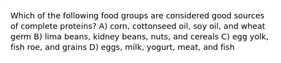 Which of the following food groups are considered good sources of complete proteins? A) corn, cottonseed oil, soy oil, and wheat germ B) lima beans, kidney beans, nuts, and cereals C) egg yolk, fish roe, and grains D) eggs, milk, yogurt, meat, and fish