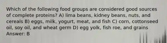 Which of the following food groups are considered good sources of complete proteins? A) lima beans, kidney beans, nuts, and cereals B) eggs, milk, yogurt, meat, and fish C) corn, cottonseed oil, soy oil, and wheat germ D) egg yolk, fish roe, and grains Answer: B