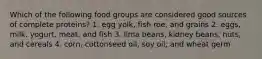 Which of the following food groups are considered good sources of complete proteins? 1. egg yolk, fish roe, and grains 2. eggs, milk, yogurt, meat, and fish 3. lima beans, kidney beans, nuts, and cereals 4. corn, cottonseed oil, soy oil, and wheat germ