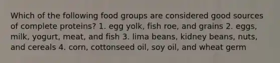 Which of the following food groups are considered good sources of complete proteins? 1. egg yolk, fish roe, and grains 2. eggs, milk, yogurt, meat, and fish 3. lima beans, kidney beans, nuts, and cereals 4. corn, cottonseed oil, soy oil, and wheat germ