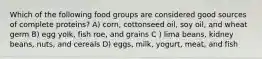 Which of the following food groups are considered good sources of complete proteins? A) corn, cottonseed oil, soy oil, and wheat germ B) egg yolk, fish roe, and grains C ) lima beans, kidney beans, nuts, and cereals D) eggs, milk, yogurt, meat, and fish