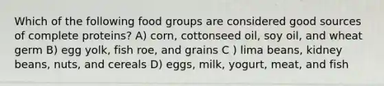 Which of the following food groups are considered good sources of complete proteins? A) corn, cottonseed oil, soy oil, and wheat germ B) egg yolk, fish roe, and grains C ) lima beans, kidney beans, nuts, and cereals D) eggs, milk, yogurt, meat, and fish