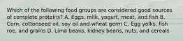 Which of the following food groups are considered good sources of complete proteins? A. Eggs, milk, yogurt, meat, and fish B. Corn, cottonseed oil, soy oil and wheat germ C. Egg yolks, fish roe, and grains D. Lima beans, kidney beans, nuts, and cereals