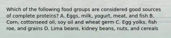 Which of the following food groups are considered good sources of complete proteins? A. Eggs, milk, yogurt, meat, and fish B. Corn, cottonseed oil, soy oil and wheat germ C. Egg yolks, fish roe, and grains D. Lima beans, kidney beans, nuts, and cereals