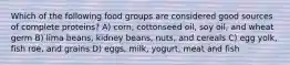 Which of the following food groups are considered good sources of complete proteins? A) corn, cottonseed oil, soy oil, and wheat germ B) lima beans, kidney beans, nuts, and cereals C) egg yolk, fish roe, and grains D) eggs, milk, yogurt, meat and fish