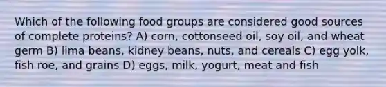 Which of the following food groups are considered good sources of complete proteins? A) corn, cottonseed oil, soy oil, and wheat germ B) lima beans, kidney beans, nuts, and cereals C) egg yolk, fish roe, and grains D) eggs, milk, yogurt, meat and fish