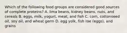 Which of the following food groups are considered good sources of complete proteins? A. lima beans, kidney beans, nuts, and cereals B. eggs, milk, yogurt, meat, and fish C. corn, cottonseed oil, soy oil, and wheat germ D. egg yolk, fish roe (eggs), and grains