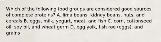 Which of the following food groups are considered good sources of complete proteins? A. lima beans, kidney beans, nuts, and cereals B. eggs, milk, yogurt, meat, and fish C. corn, cottonseed oil, soy oil, and wheat germ D. egg yolk, fish roe (eggs), and grains