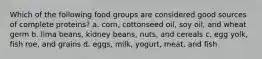 Which of the following food groups are considered good sources of complete proteins? a. corn, cottonseed oil, soy oil, and wheat germ b. lima beans, kidney beans, nuts, and cereals c. egg yolk, fish roe, and grains d. eggs, milk, yogurt, meat, and fish