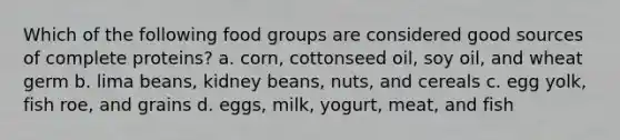 Which of the following food groups are considered good sources of complete proteins? a. corn, cottonseed oil, soy oil, and wheat germ b. lima beans, kidney beans, nuts, and cereals c. egg yolk, fish roe, and grains d. eggs, milk, yogurt, meat, and fish