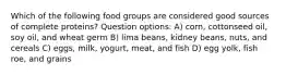 Which of the following food groups are considered good sources of complete proteins? Question options: A) corn, cottonseed oil, soy oil, and wheat germ B) lima beans, kidney beans, nuts, and cereals C) eggs, milk, yogurt, meat, and fish D) egg yolk, fish roe, and grains