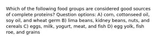 Which of the following food groups are considered good sources of complete proteins? Question options: A) corn, cottonseed oil, soy oil, and wheat germ B) lima beans, kidney beans, nuts, and cereals C) eggs, milk, yogurt, meat, and fish D) egg yolk, fish roe, and grains