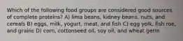 Which of the following food groups are considered good sources of complete proteins? A) lima beans, kidney beans, nuts, and cereals B) eggs, milk, yogurt, meat, and fish C) egg yolk, fish roe, and grains D) corn, cottonseed oil, soy oil, and wheat germ