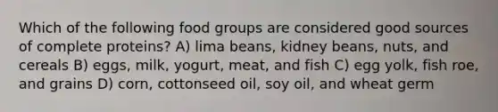 Which of the following food groups are considered good sources of complete proteins? A) lima beans, kidney beans, nuts, and cereals B) eggs, milk, yogurt, meat, and fish C) egg yolk, fish roe, and grains D) corn, cottonseed oil, soy oil, and wheat germ