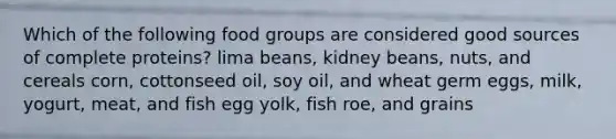 Which of the following food groups are considered good sources of complete proteins? lima beans, kidney beans, nuts, and cereals corn, cottonseed oil, soy oil, and wheat germ eggs, milk, yogurt, meat, and fish egg yolk, fish roe, and grains