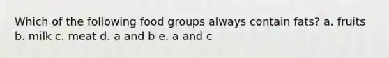 Which of the following food groups always contain fats? a. fruits b. milk c. meat d. a and b e. a and c