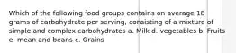 Which of the following food groups contains on average 18 grams of carbohydrate per serving, consisting of a mixture of simple and complex carbohydrates a. Milk d. vegetables b. Fruits e. mean and beans c. Grains