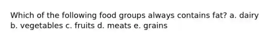 Which of the following food groups always contains fat? a. dairy b. vegetables c. fruits d. meats e. grains