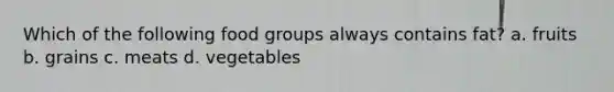 Which of the following food groups always contains fat? a. fruits b. grains c. meats d. vegetables